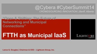 @Cybera #CyberSummit14 
CROWDSOURCING INNOVATION | Banff, Alberta 
“Open & Shifting: The Future of 
Networking and Municipal 
Connections” 
Lance G. Douglas | Chairman & CEO – Lightcore Group, Inc. 
 