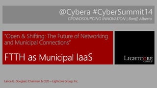 @Cybera #CyberSummit14 
CROWDSOURCING INNOVATION | Banff, Alberta 
“Open & Shifting: The Future of Networking 
and Municipal Connections” 
Lance G. Douglas | Chairman & CEO – Lightcore Group, Inc. 
 