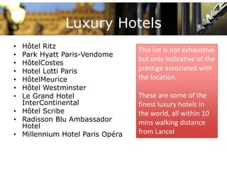 Luxury Hotels
• Hôtel Ritz
                                 This list is not exhaustive 
• Park Hyatt Paris-Vendome
                                 but only indicative of the 
• HôtelCostes
• Hotel Lotti Paris              prestige associated with 
                                      ti          i t d ith
• HôtelMeurice                   the location. 
• Hôtel Westminster
• Le Grand Hotel                 These are some of the 
  InterContinental               finest luxury hotels in 
• Hôt l S ib
  Hôtel Scribe                   the world, all within 10 
• Radisson Blu Ambassador        mins walking distance 
  Hotel
• Millennium Hotel Paris Opéra   from Lancel
                                 f     L     l
 