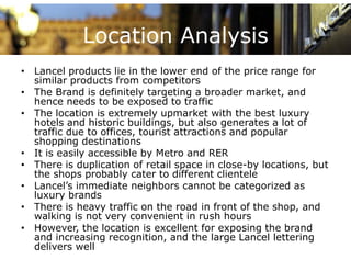 Location Analysis
• Lancel products lie in the lower end of the price range for
  similar products from competitors
• The Brand is definitely targeting a broader market, and
  hence needs to be exposed to traffic
• The location is extremely upmarket with the best luxury
  hotels and historic buildings, but also generates a lot of
  traffic due to offices, tourist attractions and popular
                        ,                         p p
  shopping destinations
• It is easily accessible by Metro and RER
• There is duplication of retail space in close-by locations, but
               p                   p              y            ,
  the shops probably cater to different clientele
• Lancel’s immediate neighbors cannot be categorized as
  luxury brands
• There is heavy traffic on the road in front of the shop, and
  walking is not very convenient in rush hours
• However, the location is excellent for exposing the brand
  and i
     d increasing recognition, and th large L
               i           iti      d the l     Lancel l tt i
                                                     l lettering
  delivers well
 
