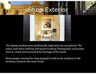 Shop Exterior




The display window were aesthetically organized and uncluttered. The 
The display window were aesthetically organized and uncluttered The
colors used were soothing and opulent looking. Photographs and quotes 
from A. Lancel communicated the heritage of the brand. 

Most people crossing the shop stopped to look at the products in the 
windows, however few went inside.
 