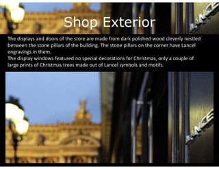 Shop Exterior
The displays and doors of the store are made from dark polished wood cleverly nestled 
between the stone pillars of the building. The stone pillars on the corner have Lancel
b          h          ill    f h b ildi     h         ill        h         h         l
engravings in them. 
The display windows featured no special decorations for Christmas, only a couple of 
large prints of Christmas trees made out of Lancel symbols and motifs.
l       i t f Ch i t      t       d     t fL      l     b l    d     tif
 