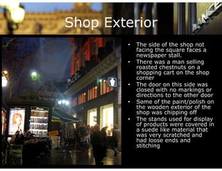 Shop Exterior
        •   The side of the shop not
            facing the square faces a
            newspaper stall.
        •   There was a man selling g
            roasted chestnuts on a
            shopping cart on the shop
            corner
        •   The door on this side was
            closed with no markings or
            directions to the other door
        •   Some of the paint/polish on
            the wooden exterior of the
            shop was chipping off
        •   The stands used for display
            of products were covered in
               p
            a suede like material that
            was very scratched and
            had loose ends and
            stitching
                    g
 