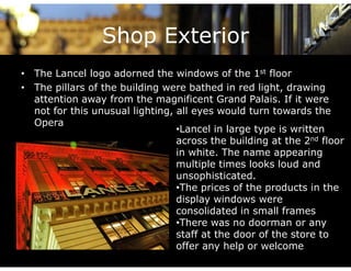 Shop Exterior
• Th L
  The Lancel l
             l logo adorned the windows of the 1st fl
                     d     d h     i d       f h    t floor

• The pillars of the building were bathed in red light, drawing
  atte t o away o t e ag
  attention a ay from the magnificent Grand Palais. If it were
                                     ce t G a d a a s       t e e
  not for this unusual lighting, all eyes would turn towards the
  Opera
                                 •Lancel in large type is written
                                 across the building at the 2nd floor
                                 in white. The name appearing
                                 multiple times looks loud and
                                       p
                                 unsophisticated.
                                 •The prices of the products in the
                                 display windows were
                                 consolidated in small frames
                                 •There was no doorman or any
                                 staff at the door of the store to
                                 offer any help or welcome
 