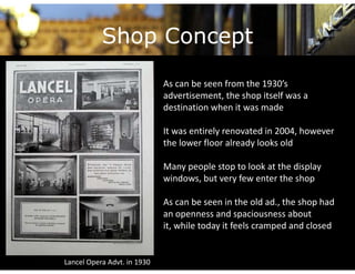 Shop Concept
                             As can be seen from the 1930’s 
                             advertisement, the shop itself was a 
                             destination when it was made
                                          h

                             It was entirely renovated in 2004, however 
                             the lower floor already looks old

                             Many people stop to look at the display 
                                 yp p       p                   p y
                             windows, but very few enter the shop

                             As can be seen in the old ad., the shop had 
                             As can be seen in the old ad the shop had
                             an openness and spaciousness about 
                             it, while today it feels cramped and closed


Lancel Opera Advt. in 1930
 