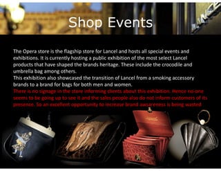 Shop Events
The Opera store is the flagship store for Lancel and hosts all special events and 
exhibitions. It is currently hosting a public exhibition of the most select Lancel
products that have shaped the brands heritage. These include the crocodile and 
products that have shaped the brands heritage These include the crocodile and
umbrella bag among others. 
This exhibition also showcased the transition of Lancel from a smoking accessory 
brands to a brand for bags for both men and women.
brands to a brand for bags for both men and women
There is no signage in the store informing clients about this exhibition. Hence no‐one 
seems to be going up to see it and the sales people also do not inform customers of its 
p
presence. So an excellent opportunity to increase brand awsareness is being wasted 
                              pp        y                                      g
 