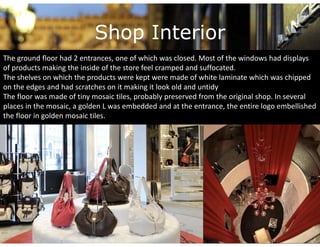 Shop Interior
The ground floor had 2 entrances, one of which was closed. Most of the windows had displays 
of products making the inside of the store feel cramped and suffocated. 
The shelves on which the products were kept were made of white laminate which was chipped 
on the edges and had scratches on it making it look old and untidy
The floor was made of tiny mosaic tiles, probably preserved from the original shop. In several 
places in the mosaic, a golden L was embedded and at the entrance, the entire logo embellished 
the floor in golden mosaic tiles. 
 