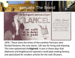 Lancel : The Brand




1876 : These were the times of the carefree Parisians who 
1876 : These were the times of the carefree Parisians who
flocked theatres, the new stores. Life was for living and enjoying. 
This time epitomized thelégèreté. It was in these days that 
Alphonse and AngèleLancel opened a small pipe‐making factory, 
and specialized for smokers articles for the next 50 years.
 