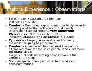 Instore Experience : Observations
• I was the only Customer on the floor
• 7-8 sales associates
• Comfort - One Large imposing man p
                      g     p     g     probably security
                                                y       y
  standing next to the cash counter and closely
  observing all the customers, very unnerving
• Cleanliness - Shelves made of white
  laminate, chipped and scratched in places
• Opulence - Large glass elevator and ordinary
  staircase for going to other floors
                g   g
• Comfort - A couple of chairs against the walls to
  sit, looked more for the sales people than customers –
  No place to sit
• Large red chandelier cutting across floors in the
  centre of the shop
• No open space cramped by table displays and
            space,
  accessory stands
 
