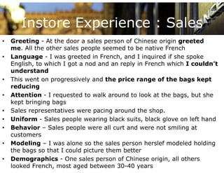 Instore Experience : Sales
•   Greeting - At the door a sales person of Chinese origin greeted
    me. All the other sales people seemed to be native French
•   Language - I was greeted in French, and I inquired if she spoke
    English, to which I got a nod and an reply in French which I couldn’t
                                                                 couldn t
    understand
•   This went on progressively and the price range of the bags kept
    reducing
•   Attention - I requested to walk around to look at the bags, but she
    kept bringing bags
•   Sales representatives were pacing around the shop.
•   Uniform - Sales people wearing black suits, black glove on left hand
•   Behavior – Sales people were all curt and were not smiling at
    customers
•   Modeling – I was alone so the sales person herslef modeled holding
    the bags so that I could picture them better
•   Demographics - One sales person of Chinese origin, all others
    looked French, most aged between 30-40 years
 