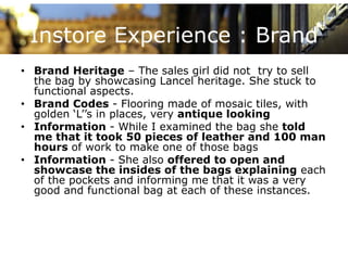 Instore Experience : Brand
• Brand Heritage – The sales girl did not try to sell
  the bag by showcasing Lancel heritage. She stuck to
  functional aspects.
• B and Codes - Fl
  Brand             Flooring made of mosaic tiles, with
                         i       d    f   i til     ith
  golden ‘L’’s in places, very antique looking
• Information - While I examined the bag she told
  me that it took 50 pieces of leather and 100 man
       th t t k            i       f l th     d
  hours of work to make one of those bags
• Information - She also offered to open and
  showcase th insides of the b
   h           the i id       f th bags explaining each
                                            l i i       h
  of the pockets and informing me that it was a very
  good and functional bag at each of these instances.
 