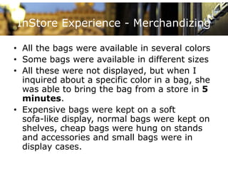 InStore Experience - Merchandizing

• All the bags were available in several colors
      th b              il bl i         l l
• Some bags were available in different sizes
• All these were not displayed, but when I
  inquired about a specific color in a bag, she
  was able to bring the bag from a store in 5
  minutes.
• Expensive bags were kept on a soft
  sofa-like display, normal bags were kept on
  shelves, cheap bags were hung on stands
  and accessories and small bags were in
  display cases.
 