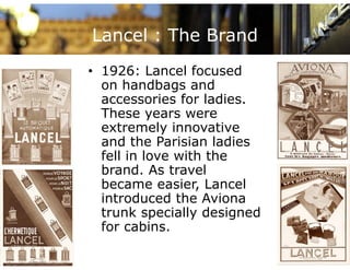 Lancel : The Brand
• 1926: Lancel focused
  on handbags and
  accessories for ladies.
  These years were
  extremely innovative
  and the Parisian ladies
  fell in love with the
  brand.
  brand As travel
  became easier, Lancel
  introduced the Aviona
  trunk specially designed
  for cabins.
 