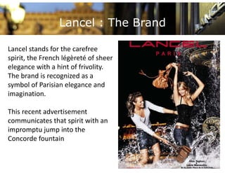Lancel : The Brand

Lancel stands for the carefree 
spirit, the French légèreté of sheer 
elegance with a hint of frivolity.
 l           ith hi t f f i lit
The brand is recognized as a 
symbol of Parisian elegance and 
symbol of Parisian elegance and
imagination.

This recent advertisement 
communicates that spirit with an 
impromptu jump into the 
impromptu jump into the
Concorde fountain
 
