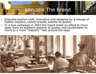 Lancel : The Brand
• Exquisite leather craft, innovative and designed by a lineage of
                    craft
  leather masters, Lancel proudly asserts its quality
• In a new campaign in 2003 the brand made an effort to move
  away from its stubborn position of quality and functionality to
  move to a more “majestic” halo around the bags
 