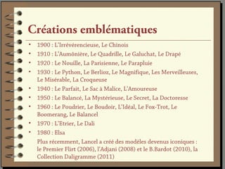 Créations emblématiques
•   1900 : L’Irrévérencieuse, Le Chinois
•   1910 : L’Aumônière, Le Quadrille, Le Galuchat, Le Drapé
•   1920 : Le Nouille, La Parisienne, Le Parapluie
•   1930 : Le Python, Le Berlioz, Le Magnifique, Les Merveilleuses,
    Le Misérable, La Croqueuse
•   1940 : Le Parfait, Le Sac à Malice, L’Amoureuse
•   1950 : Le Balancé, La Mystérieuse, Le Secret, La Doctoresse
•   1960 : Le Poudrier, Le Boudoir, L’Idéal, Le Fox-Trot, Le
    Boomerang, Le Balancel
•   1970 : L’Etrier, Le Dali
•   1980 : Elsa
    Plus récemment, Lancel a créé des modèles devenus iconiques :
    le Premier Flirt (2006), l’Adjani (2008) et le B.Bardot (2010), la
    Collection Daligramme (2011)
 