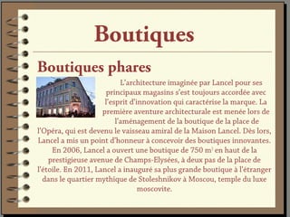 Boutiques
Boutiques phares
                            L’architecture imaginée par Lancel pour ses
                       principaux magasins s’est toujours accordée avec
                      l’esprit d’innovation qui caractérise la marque. La
                     première aventure architecturale est menée lors de
                          l’aménagement de la boutique de la place de
l’Opéra, qui est devenu le vaisseau amiral de la Maison Lancel. Dès lors,
Lancel a mis un point d’honneur à concevoir des boutiques innovantes.
     En 2006, Lancel a ouvert une boutique de 750 m2 en haut de la
    prestigieuse avenue de Champs-Elysées, à deux pas de la place de
l’étoile. En 2011, Lancel a inauguré sa plus grande boutique à l’étranger
  dans le quartier mythique de Stoleshnikov à Moscou, temple du luxe
                                  moscovite.
 