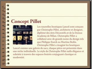 Concept Pillet
                        Les nouvelles boutiques Lancel sont conçues
                        par Christophe Pillet, architecte et designer,
                        diplômé des Arts Décoratifs et de la Domus
                        Academy de Milan. Christophe Pillet a
                        collaboré avec de grands noms du design tels
                        que Philippe Starck ou Martine Bedin.
                        Christophe Pillet a imaginé les boutiques
Lancel comme une galerie de sacs, chaque pièce est présentée dans
une niche individuelle. Le style de Christophe Pillet mêle élégance et
sobriété à travers des espaces feutrés conjuguant classique et
modernité.
 