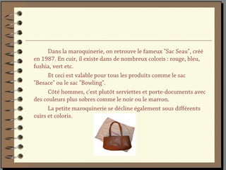 Dans la maroquinerie, on retrouve le fameux "Sac Seau", créé
en 1987. En cuir, il existe dans de nombreux coloris : rouge, bleu,
fushia, vert etc.
      Et ceci est valable pour tous les produits comme le sac
"Besace" ou le sac "Bowling".
      Côté hommes, c'est plutôt serviettes et porte-documents avec
des couleurs plus sobres comme le noir ou le marron.
      La petite maroquinerie se décline également sous différents
cuirs et coloris.
 