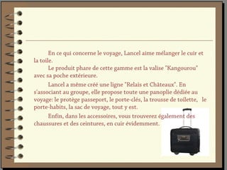 En ce qui concerne le voyage, Lancel aime mélanger le cuir et
la toile.
       Le produit phare de cette gamme est la valise "Kangourou"
avec sa poche extérieure.
       Lancel a même créé une ligne "Relais et Châteaux". En
s'associant au groupe, elle propose toute une panoplie dédiée au
voyage: le protège passeport, le porte-clés, la trousse de toilette, le
porte-habits, la sac de voyage, tout y est.
       Enfin, dans les accessoires, vous trouverez également des
chaussures et des ceintures, en cuir évidemment.
 