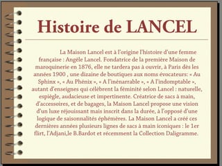 Histoire de LANCEL
              La Maison Lancel est à l’origine l’histoire d’une femme
    française : Angèle Lancel. Fondatrice de la première Maison de
  maroquinerie en 1876, elle ne tardera pas à ouvrir, à Paris dès les
 années 1900 , une dizaine de boutiques aux noms évocateurs: « Au
    Sphinx », « Au Phénix », « A l’inénarrable », « A l’indomptable »,
autant d’enseignes qui célèbrent la féminité selon Lancel : naturelle,
    espiègle, audacieuse et impertinente. Créatrice de sacs à main,
  d’accessoires, et de bagages, la Maison Lancel propose une vision
  d’un luxe réjouissant mais inscrit dans la durée, à l’opposé d’une
   logique de saisonnalités éphémères. La Maison Lancel a créé ces
  dernières années plusieurs lignes de sacs à main iconiques : le 1er
 flirt, l’Adjani,le B.Bardot et récemment la Collection Daligramme.
 