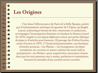 Les Origines

      C’est dans l’effervescence du Paris de la Belle Époque, portée
 par le foisonnement artistique du quartier de L’Opéra, qu’Angèle
  Lancel, authentique femme de tête, visionnaire et audacieuse,
accompagne l’émancipation féminine en fondant la Maison Lancel.
En 1876, Angèle et son époux Alphonse créent une petite fabrique
de pipes et d’articles pour fumeurs, 20 passage des Petites-Ecuries,
 avant d’ouvrir en 1879, 17 boulevard poissonnière, une boutique
   d’articles précieux, « Au Phénix ». Les bourgeoises, les demi-
    mondaines, les cocottes et autres vedettes de music-hall se
 précipitaient « Au Phénix » pour acquérir leur nécessaire à fumer
ainsi que les tout premiers sacs à mains, pochettes et aumônières,
         bravant les interdits d’une société encore corsetée.
 