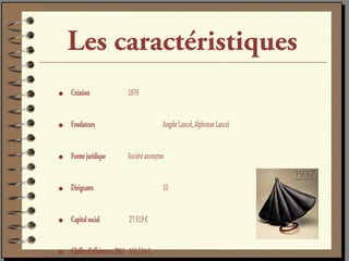 Les caractéristiques
•   Création                 1876


•   Fondateurs                             Angèle Lancel, Alphonse Lancel


•   Forme juridique          Société anonyme


•   Dirigeants                             10


•   Capital social            27 519 €


•   Chiffre d’affaires en 2011 101 534 €
 