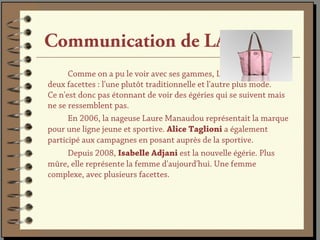 Communication de LANCEL
      Comme on a pu le voir avec ses gammes, Lancel aime afficher
deux facettes : l'une plutôt traditionnelle et l'autre plus mode.
Ce n'est donc pas étonnant de voir des égéries qui se suivent mais
ne se ressemblent pas.
      En 2006, la nageuse Laure Manaudou représentait la marque
pour une ligne jeune et sportive. Alice Taglioni a également
participé aux campagnes en posant auprès de la sportive.
      Depuis 2008, Isabelle Adjani est la nouvelle égérie. Plus
mûre, elle représente la femme d'aujourd'hui. Une femme
complexe, avec plusieurs facettes.
 