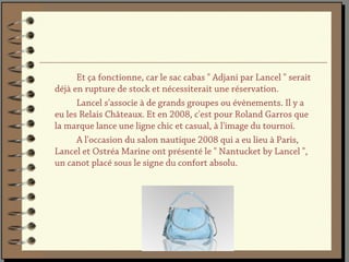 Et ça fonctionne, car le sac cabas " Adjani par Lancel " serait
déjà en rupture de stock et nécessiterait une réservation.
      Lancel s'associe à de grands groupes ou évènements. Il y a
eu les Relais Châteaux. Et en 2008, c'est pour Roland Garros que
la marque lance une ligne chic et casual, à l'image du tournoi.
      A l'occasion du salon nautique 2008 qui a eu lieu à Paris,
Lancel et Ostréa Marine ont présenté le " Nantucket by Lancel ",
un canot placé sous le signe du confort absolu.
 