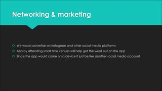 Networking & marketing
š We would advertise on instagram and other social media platforms
š Also by attending small time venues will help get the word out on the app
š Since the app would come on a device it just be like another social media account
 