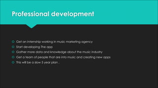 Professional development
š Get an internship working in music marketing agency
š Start developing The app
š Gather more data and knowledge about the music industry
š Get a team of people that are into music and creating new apps
š This will be a slow 5 year plan .
 