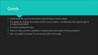 Goals
š Goals have this app be the place to go for all your music needs
š The goal is to change the culture of how music is done , we eliminate the need to sign to
a major record label
š Is to start creating the app .
š Find out more common problems musicians face and cater to those problems
š Get my profile to at least 12 connections with in this week
 