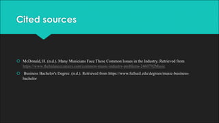 Cited sources
š McDonald, H. (n.d.). Many Musicians Face These Common Issues in the Industry. Retrieved from
https://www.thebalancecareers.com/common-music-industry-problems-2460792Music
š Business Bachelor's Degree. (n.d.). Retrieved from https://www.fullsail.edu/degrees/music-business-
bachelor
 