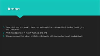Arena
š The main focus is to work in the music industry in the northwest in states like Washington
and California
š Artist management in mostly hip hop and Rnb
š Create an app that allows artists to collaborate with each other locally and globally.
 