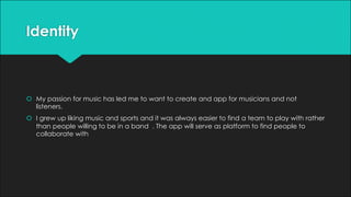 Identity
š My passion for music has led me to want to create and app for musicians and not
listeners.
š I grew up liking music and sports and it was always easier to find a team to play with rather
than people willing to be in a band . The app will serve as platform to find people to
collaborate with
 