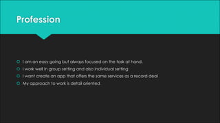 Profession
š I am an easy going but always focused on the task at hand.
š I work well in group setting and also individual setting
š I want create an app that offers the same services as a record deal
š My approach to work is detail oriented
 
