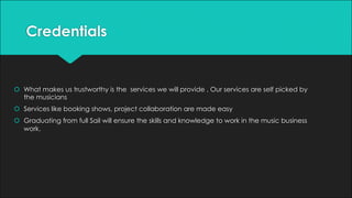 Credentials
š What makes us trustworthy is the services we will provide . Our services are self picked by
the musicians
š Services like booking shows, project collaboration are made easy
š Graduating from full Sail will ensure the skills and knowledge to work in the music business
work.
 