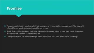 Promise
š The promise is to serve artists with their needs when it comes to management. The app will
offer different services based. on different prices
š Small time artists are given a platform whereby they are able to get their music licensing
from just their phones or smart devices
š The app will also be a networking Cite for musicians and venues for show bookings
 