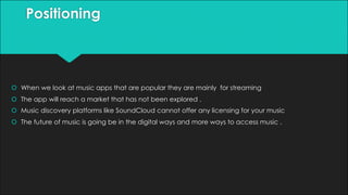 Positioning
š When we look at music apps that are popular they are mainly for streaming
š The app will reach a market that has not been explored .
š Music discovery platforms like SoundCloud cannot offer any licensing for your music
š The future of music is going be in the digital ways and more ways to access music .
 
