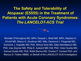 The Safety and Tolerability of  Atopaxar (E5555) in the Treatment of Patients with Acute Coronary Syndromes:  The LANCELOT-ACS Trial   Michelle O’Donoghue MD, MPH, Deepak L. Bhatt MD, MPH, Stephen D. Wiviott MD, Shaun G. Goodman MD, MSc, Desmond J. Fitzgerald MD, Dominick J. Angiolillo MD, PhD, Shinya Goto MD, Gilles Montalescot MD, PhD, Uwe Zeymer MD, Philip E. Aylward MB ChB, PhD, Victor Guetta MD, Dariusz Dudek MD, PhD, Rafal Ziecina MD, Charles F. Contant PhD, and Marcus D. Flather MBBS, on Behalf of the LANCELOT-ACS Investigators 