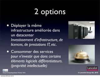 2 options
          • Déployer la même
                  infrastructure améliorée dans
                  un datacenter
                  Investissement d’infrastructure, de
                  licences, de prestations IT, etc.
          • Consommer des services
                  pour n’investir que dans certains
                  éléments logiciels différentiateurs.
                  (propriété intellectuelle)
   Cloud Computing Event, Février 1010                   © Lancelot Group SA, 2010

vendredi 26 février 2010
 