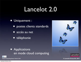 Lancelot 2.0
                      • Uniquement :
                       • postes clients standards
                       • accès au net
                       • téléphonie

                      • Applications
                           en mode cloud computing
   Cloud Computing Event, Février 1010                  © Lancelot Group SA, 2010

vendredi 26 février 2010
 