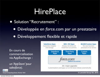 HirePlace
                • Solution “Recrutement” :
                 • Développée en force.com par un prestataire
                 • Développement ﬂexible et rapide
                En cours de
                commercialisation
                via AppExchange :
                un ‘AppStore’ pour
                salesforce).
   Cloud Computing Event, Février 1010               © Lancelot Group SA, 2010

vendredi 26 février 2010
 