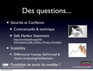 Des questions...
           • Sécurité et Conﬁance
            • Contractuelle & technique
            • Safe Harbor Statement
                           http://en.wikipedia.org/wiki/
                           International_Safe_Harbor_Privacy_Principles

           • Scalability
                  •        Différencier hosting réel/virtuel &
                           cloud computing/multitenant

           • Possibilité de sortir du modèle ?
   Cloud Computing Event, Février 1010                                    © Lancelot Group SA, 2010

vendredi 26 février 2010
 