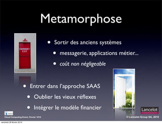 Metamorphose
                                         •   Sortir des anciens systèmes

                                             •   messagerie, applications métier...

                                             •   coût non négligeable


                           •   Entrer dans l’approche SAAS

                               •   Oublier les vieux réﬂexes

                               •   Intégrer le modèle ﬁnancier
   Cloud Computing Event, Février 1010                                       © Lancelot Group SA, 2010

vendredi 26 février 2010
 