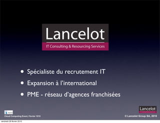 • Spécialiste du recrutement IT
                      • Expansion à l’international
                      • PME - réseau d’agences franchisées
   Cloud Computing Event, Février 1010                       © Lancelot Group SA, 2010

vendredi 26 février 2010
 