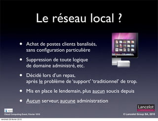 Le réseau local ?
                     •     Achat de postes clients banalisés,
                           sans conﬁguration particulière

                     •     Suppression de toute logique
                           de domaine administré, etc.

                     •     Décidé lors d’un repas,
                           après le problème de ‘support’ ‘traditionnel’ de trop.

                     •     Mis en place le lendemain, plus aucun soucis depuis

                     •     Aucun serveur, aucune administration

   Cloud Computing Event, Février 1010                                    © Lancelot Group SA, 2010

vendredi 26 février 2010
 