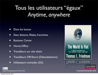 Tous les utilisateurs “égaux”
                                 Anytime, anywhere

                •          Dans les locaux

                •          Sites distants, ﬁliales, franchises

                •          Business Center

                •          Home-Ofﬁce

                •          Travailleurs sur site client

                •          Travailleurs Off-Shore (Délocalisations)

                •          Utilisateurs nomades (3G)

   Cloud Computing Event, Février 1010                                © Lancelot Group SA, 2010

vendredi 26 février 2010
 