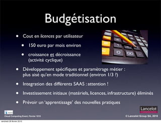 Budgétisation
                •          Cout en licences par utilisateur

                       •     150 euro par mois environ

                       •     croissance et décroissance
                             (activité cyclique)

                •          Développement spéciﬁques et paramètrage métier :
                           plus aisé qu’en mode traditionnel (environ 1/3 ?)

                •          Integration des différents SAAS : attention !

                •          Investissement initiaux (matériels, licences, infrastructure) éliminés

                •          Prévoir un ‘apprentissage’ des nouvelles pratiques

   Cloud Computing Event, Février 1010                                            © Lancelot Group SA, 2010

vendredi 26 février 2010
 