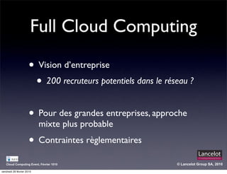 Full Cloud Computing

                      • Vision d’entreprise
                       • 200 recruteurs potentiels dans le réseau ?

                      • Pour des grandes entreprises, approche
                           mixte plus probable
                      • Contraintes règlementaires
   Cloud Computing Event, Février 1010                        © Lancelot Group SA, 2010

vendredi 26 février 2010
 